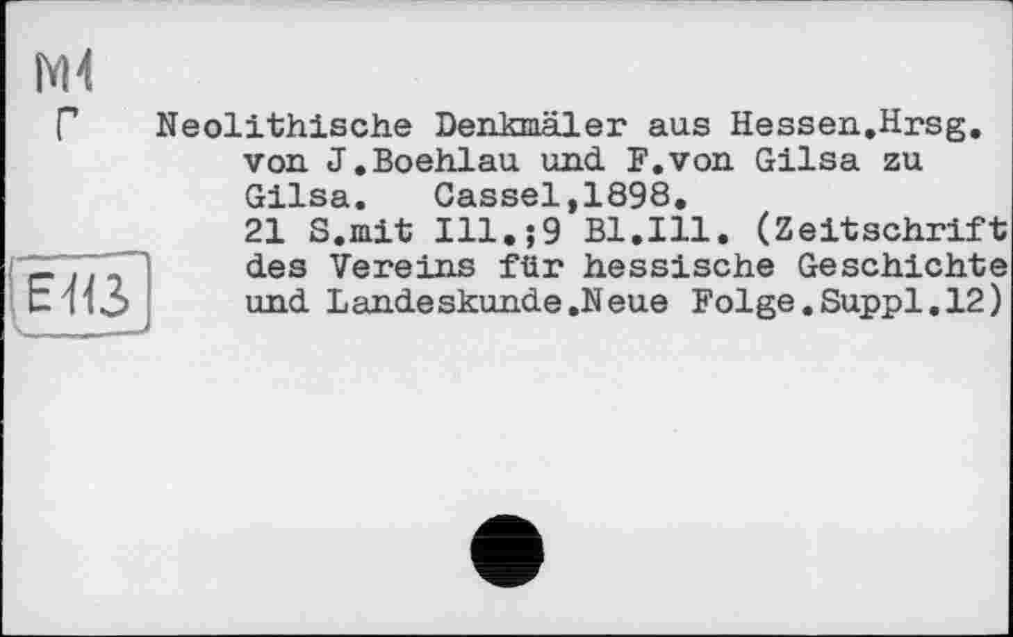 ﻿Mi
ЕЯЗ
Neolithische Denkmäler aus Hessen.Hrsg, von J.Boehlau und. F.von Gilsa zu Gilsa.	Cassel,1898.
21 S.mit Ill.;9 Bl.Ill. (Zeitschrift des Vereins für hessische Geschichte und Landeskunde.Neue Folge.Suppl.12)